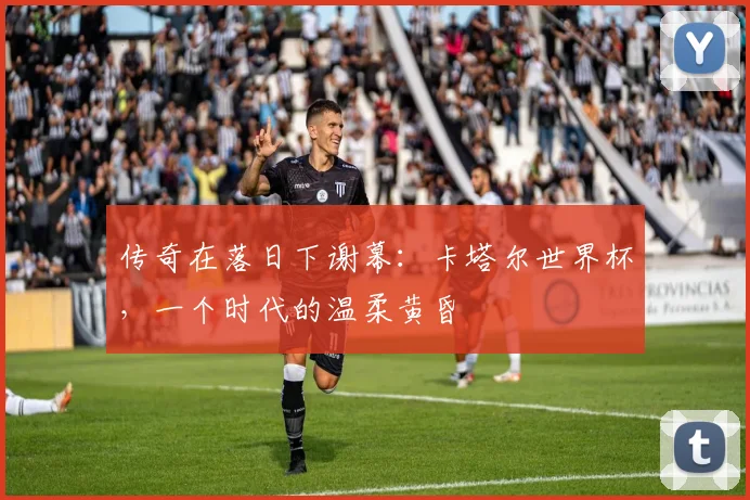 传奇在落日下谢幕：卡塔尔世界杯，一个时代的温柔黄昏