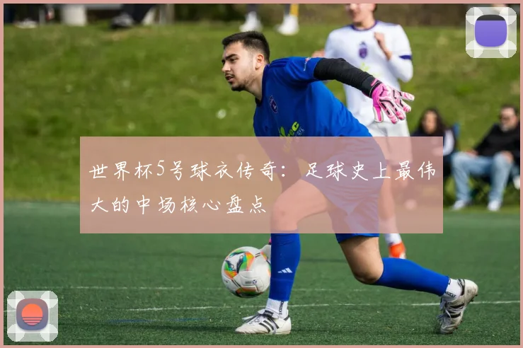 世界杯5号球衣传奇:足球史上最伟大的中场核心盘点