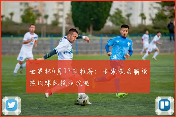 世界杯6月17日推荐：专家深度解读热门球队投注攻略