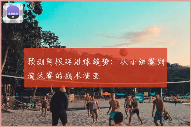 预测阿根廷进球趋势：从小组赛到淘汰赛的战术演变