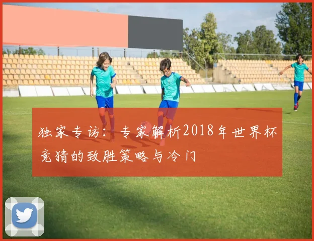 独家专访:专家解析2018年世界杯竞猜的致胜策略与冷门