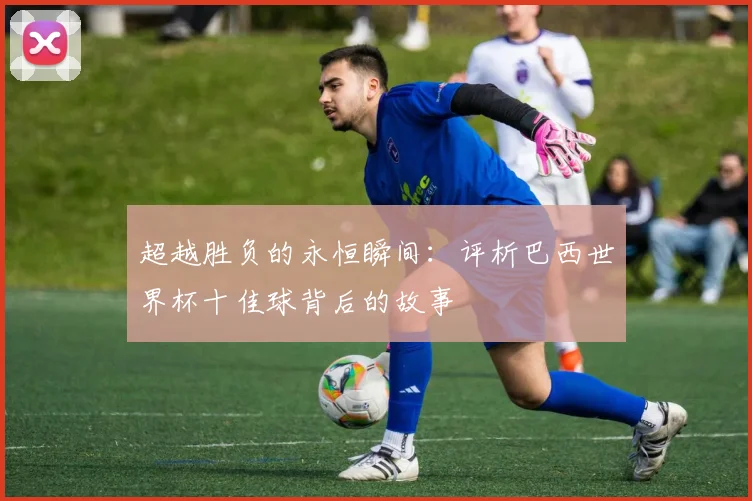 超越胜负的永恒瞬间：评析巴西世界杯十佳球背后的故事