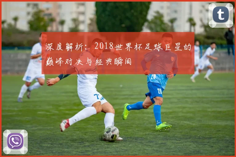 深度解析:2018世界杯足球巨星的巅峰对决与经典瞬间