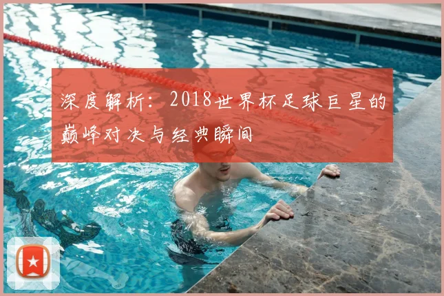 深度解析：2018世界杯足球巨星的巅峰对决与经典瞬间