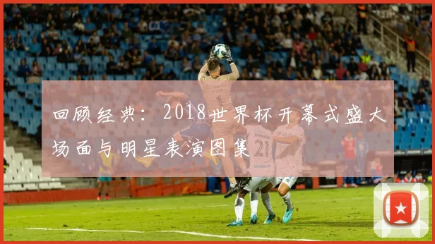 回顾经典:2018世界杯开幕式盛大场面与明星表演图集