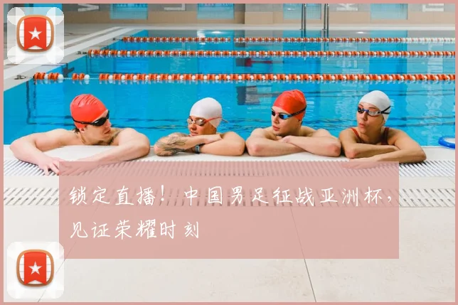 锁定直播！中国男足征战亚洲杯，见证荣耀时刻