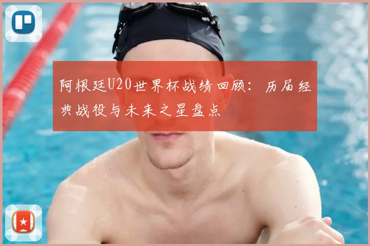 阿根廷U20世界杯战绩回顾：历届经典战役与未来之星盘点