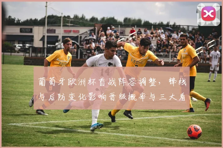 葡萄牙欧洲杯首战阵容调整，锋线与后防变化影响晋级概率与三大看点