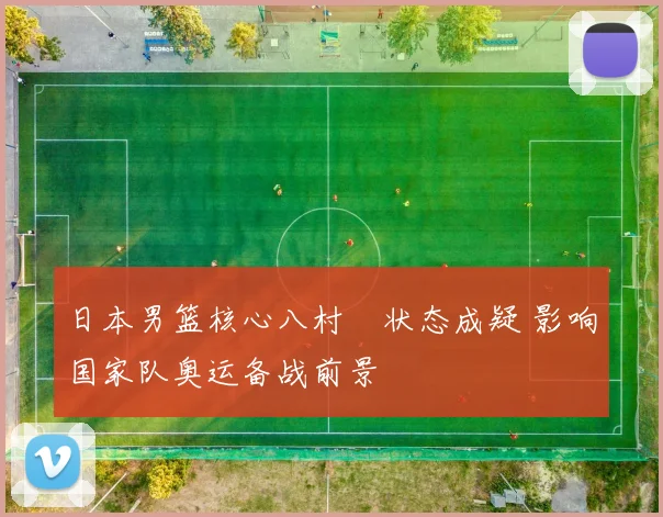 日本男篮核心八村塁状态成疑 影响国家队奥运备战前景