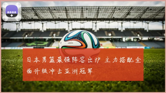 日本男篮最强阵容出炉 主力搭配全面升级冲击亚洲冠军