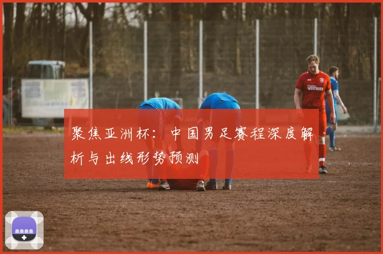 聚焦亚洲杯：中国男足赛程深度解析与出线形势预测