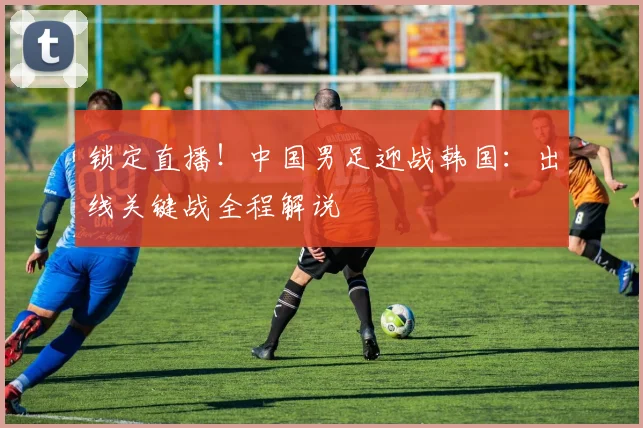 锁定直播！中国男足迎战韩国：出线关键战全程解说