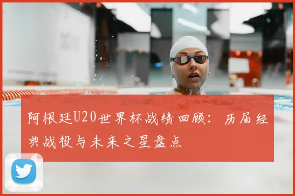 阿根廷U20世界杯战绩回顾：历届经典战役与未来之星盘点