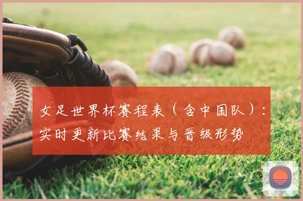 女足世界杯赛程表（含中国队）：实时更新比赛结果与晋级形势