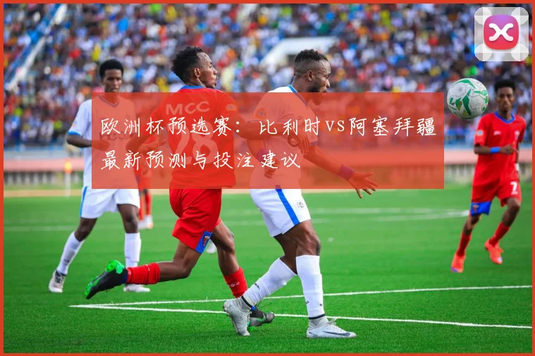 欧洲杯预选赛：比利时vs阿塞拜疆最新预测与投注建议