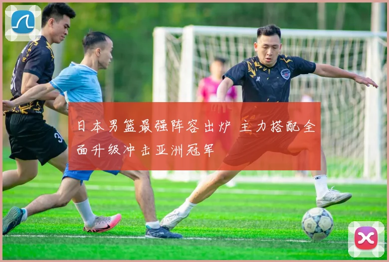 日本男篮最强阵容出炉 主力搭配全面升级冲击亚洲冠军