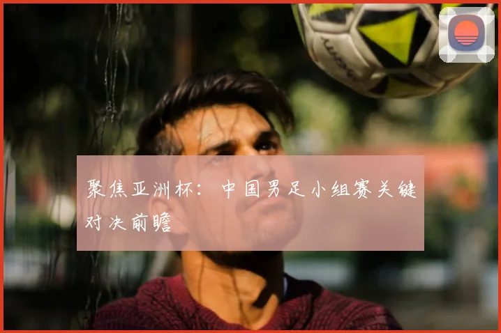 聚焦亚洲杯：中国男足小组赛关键对决前瞻