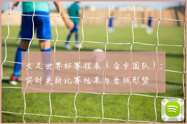 女足世界杯赛程表（含中国队）：实时更新比赛结果与晋级形势