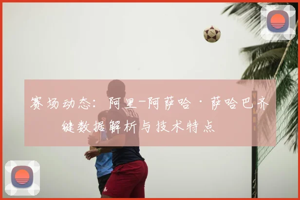 赛场动态：阿里-阿萨哈·萨哈巴齐关键数据解析与技术特点