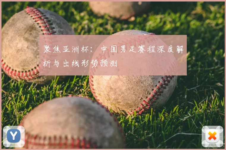 聚焦亚洲杯：中国男足赛程深度解析与出线形势预测