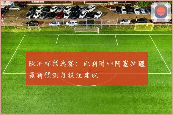 欧洲杯预选赛:比利时vs阿塞拜疆最新预测与投注建议